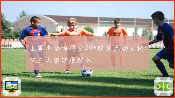 上赛季场均得分20+球员流动分析:仅三人留守原球队