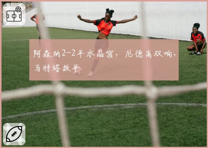 阿森纳2-2平水晶宫,厄德高双响,马特塔扳平