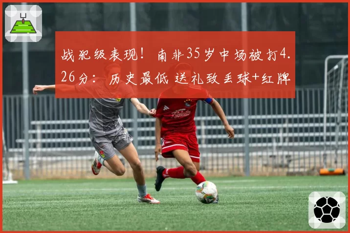 战犯级表现！南非35岁中场被打4.26分：历史最低 送礼致丢球+红牌