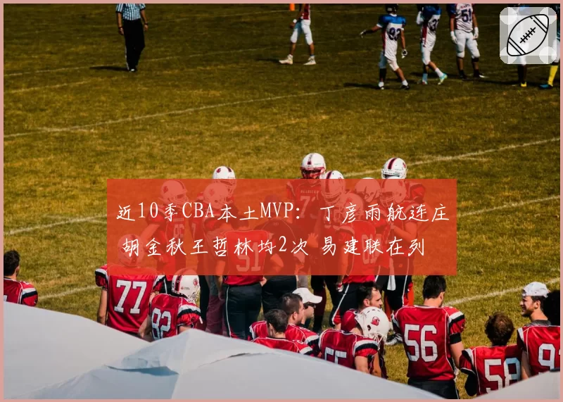 近10季CBA本土MVP：丁彦雨航连庄 胡金秋王哲林均2次 易建联在列