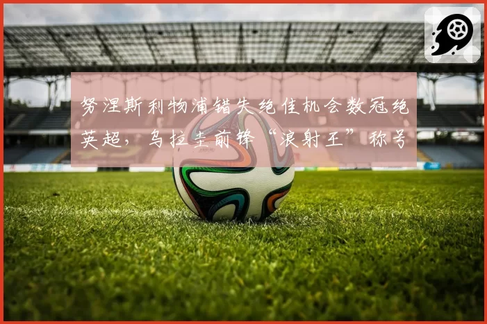 努涅斯利物浦错失绝佳机会数冠绝英超，乌拉圭前锋“浪射王”称号坐实