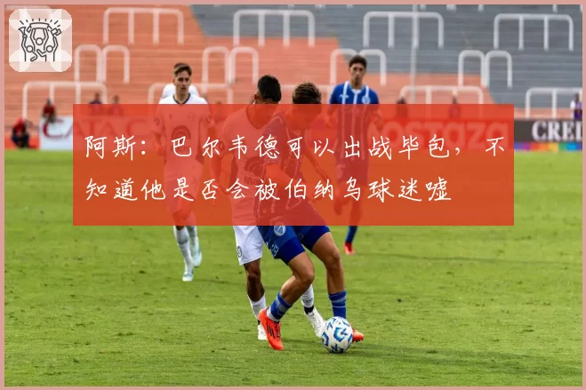 阿斯：巴尔韦德可以出战毕包，不知道他是否会被伯纳乌球迷嘘