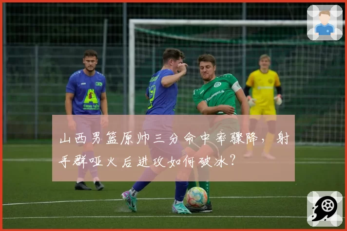 山西男篮原帅三分命中率骤降，射手群哑火后进攻如何破冰？