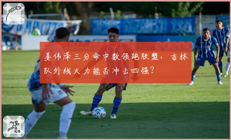 姜伟泽三分命中数领跑联盟，吉林队外线火力能否冲击四强？