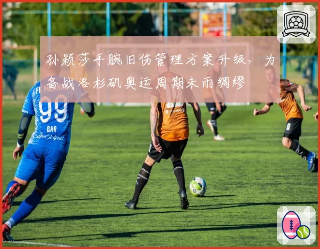 孙颖莎手腕旧伤管理方案升级,为备战洛杉矶奥运周期未雨绸缪