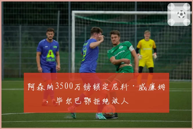 阿森纳3500万镑锁定尼科·威廉姆斯，毕尔巴鄂拒绝放人