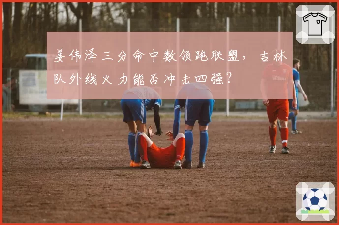 姜伟泽三分命中数领跑联盟，吉林队外线火力能否冲击四强？