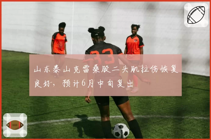 山东泰山克雷桑股二头肌拉伤恢复良好，预计6月中旬复出