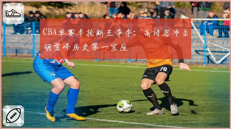 CBA单赛季抢断王争夺:高诗岩冲击胡雪峰历史第一宝座